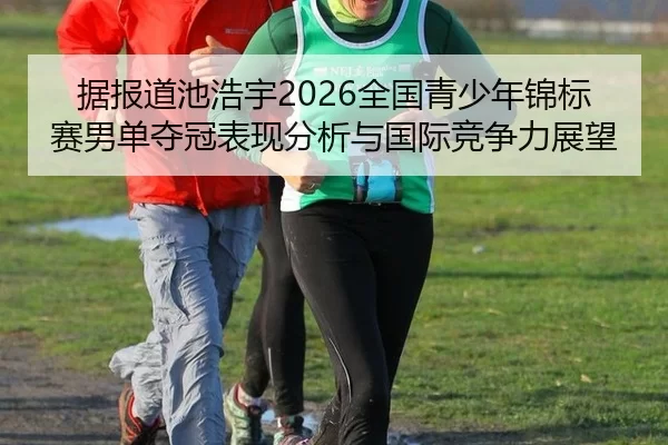 据报道池浩宇2026全国青少年锦标赛男单夺冠表现分析与国际竞争力展望